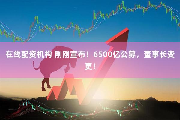 在線配資機構(gòu) 剛剛宣布！6500億公募，董事長變更！