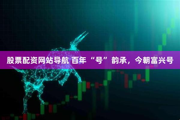 股票配資網(wǎng)站導(dǎo)航 百年 “號(hào)” 韻承，今朝富興號(hào)